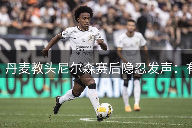 丹麦教头尼尔森赛后隐忍发声：有些真相说出来就会面临禁赛