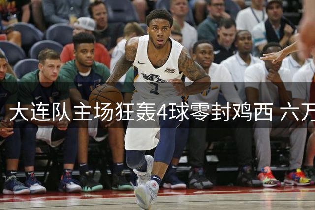 大连队主场狂轰4球零封鸡西 六万球迷见证东北超焦点战