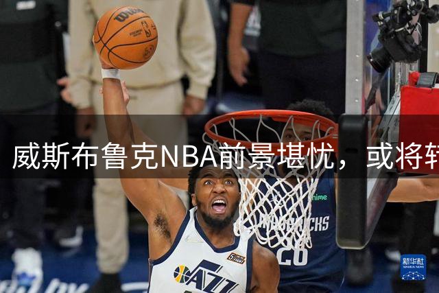 威斯布鲁克NBA前景堪忧，或将转战CBA寻求新机遇