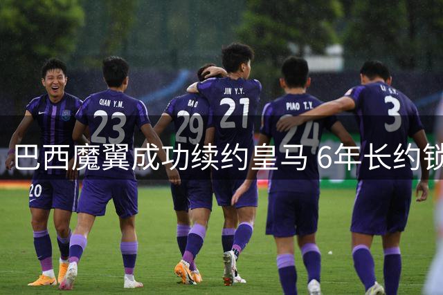 巴西魔翼成功续约皇马 6年长约锁定未来至2032年