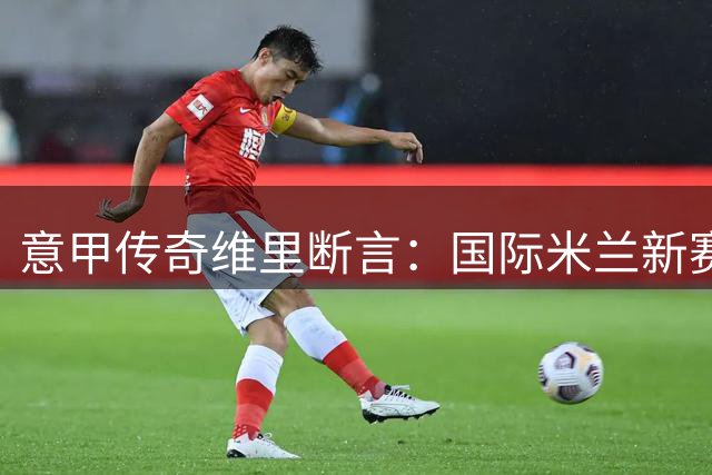 意甲传奇维里断言：国际米兰新赛季卫冕几无悬念