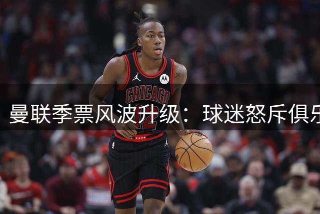 曼联季票风波升级：球迷怒斥俱乐部"杀熟" 拉特克利夫商业策略遭集体抵制