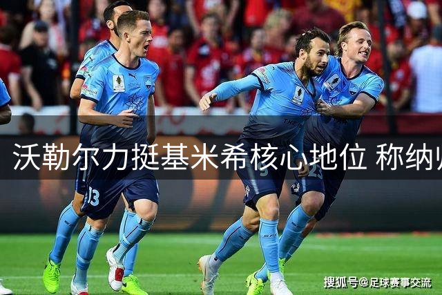 沃勒尔力挺基米希核心地位 称纳帅遭遇不公批评将东山再起