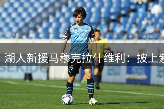 湖人新援马穆克拉什维利：披上紫金战袍如梦似幻 誓为冠军倾尽全力