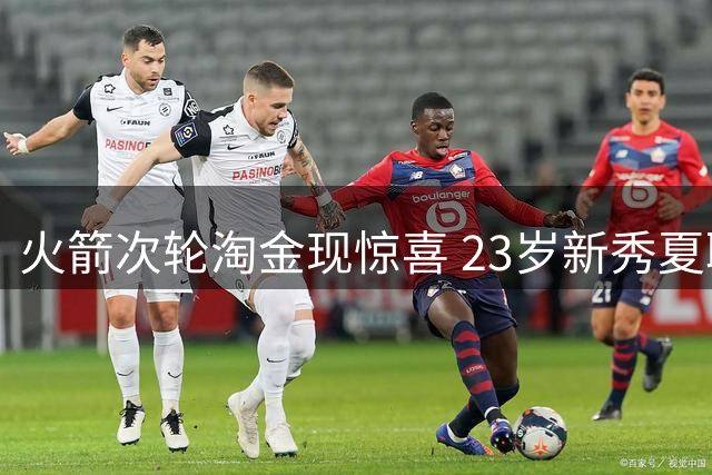 火箭次轮淘金现惊喜 23岁新秀夏联全能表现锁定轮换席位