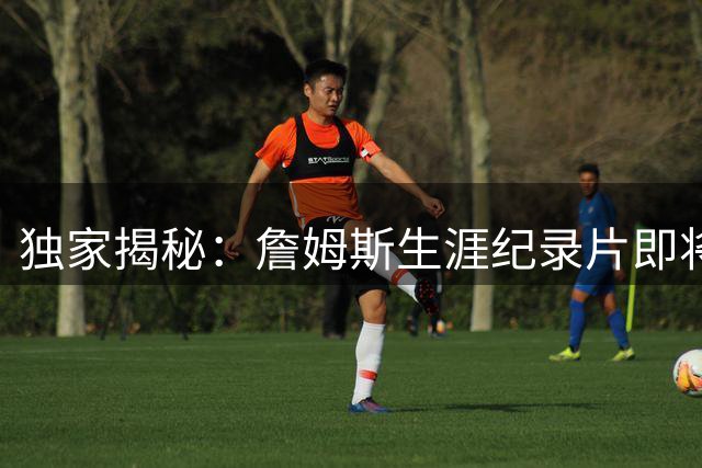 独家揭秘：詹姆斯生涯纪录片即将启动 未公开新秀影像首度曝光