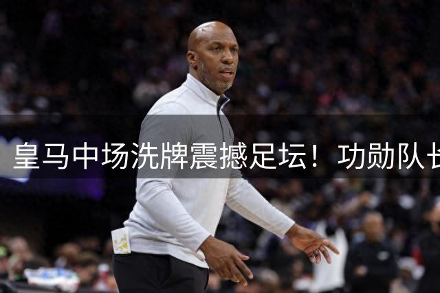 皇马中场洗牌震撼足坛！功勋队长失宠内幕曝光