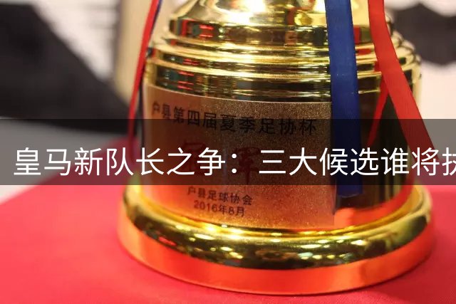 皇马新队长之争：三大候选谁将执掌更衣室？