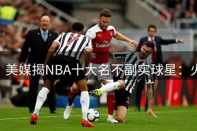美媒揭NBA十大名不副实球星：火箭基石遭质疑 湖人新星上榜
