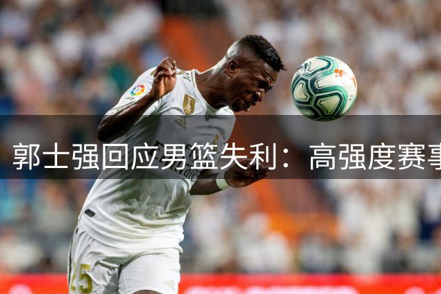 郭士强回应男篮失利：高强度赛事致球员疲惫