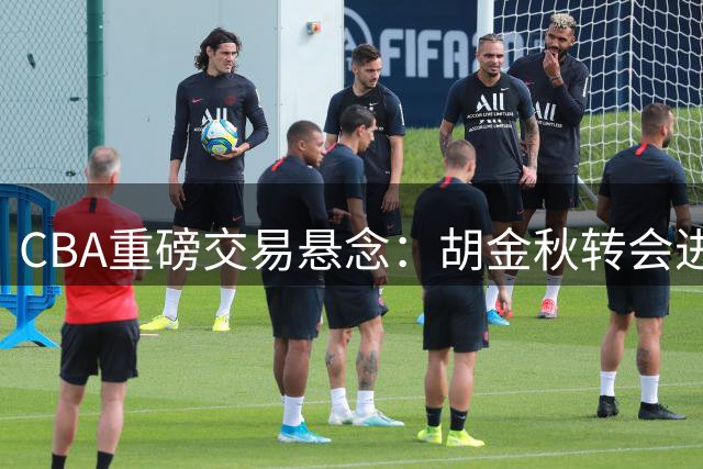 CBA重磅交易悬念：胡金秋转会进入倒计时 沪晋双雄展开终极博弈